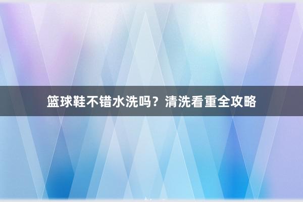 篮球鞋不错水洗吗？清洗看重全攻略